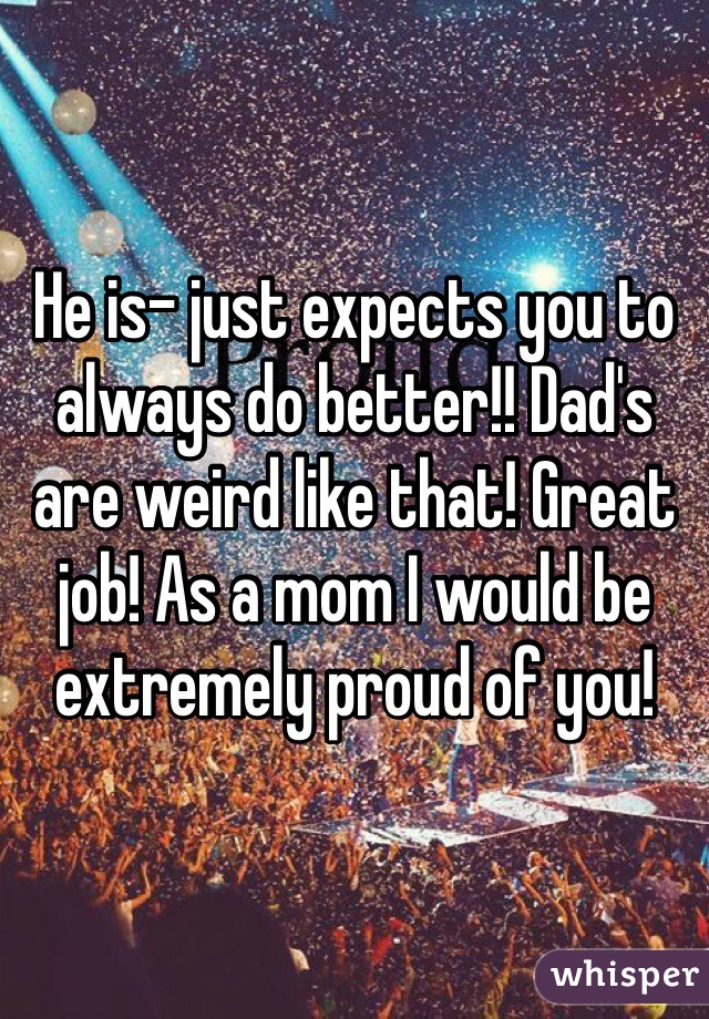 He is- just expects you to always do better!! Dad's are weird like that! Great job! As a mom I would be extremely proud of you!