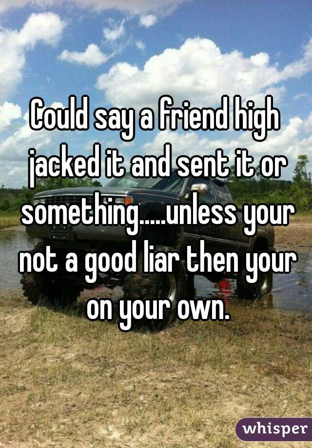 Could say a friend high jacked it and sent it or something.....unless your not a good liar then your on your own.
