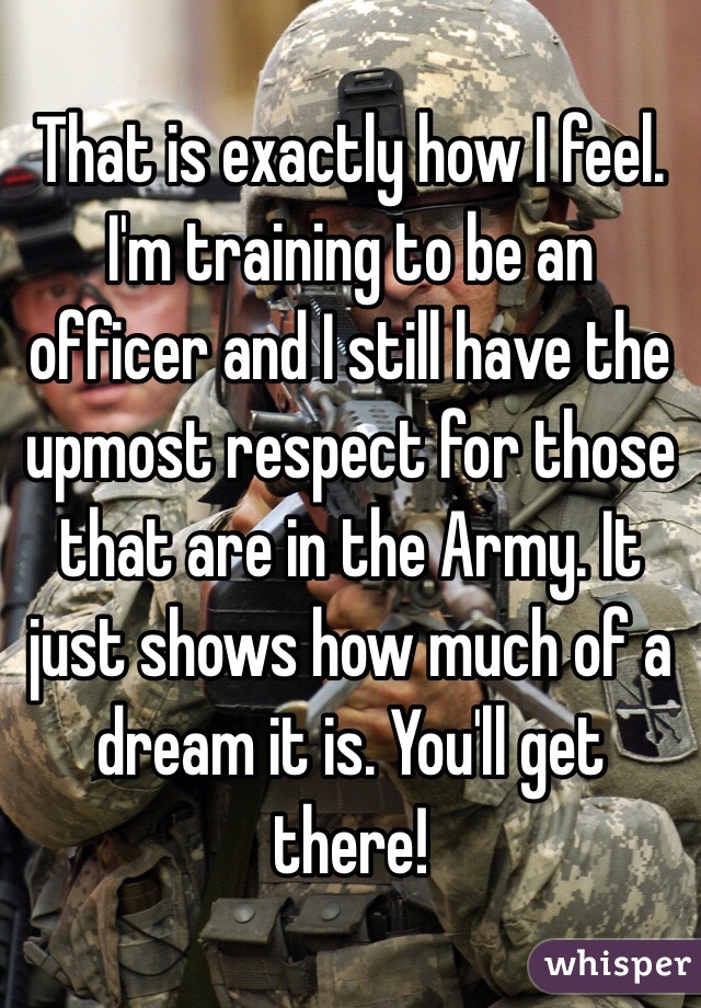 That is exactly how I feel. I'm training to be an officer and I still have the upmost respect for those that are in the Army. It just shows how much of a dream it is. You'll get there!