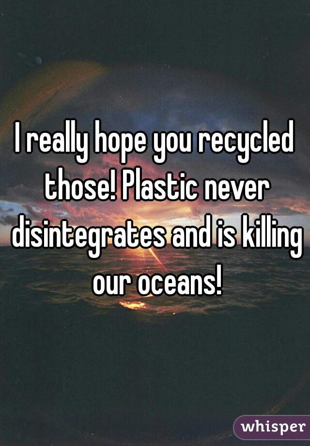 I really hope you recycled those! Plastic never disintegrates and is killing our oceans!