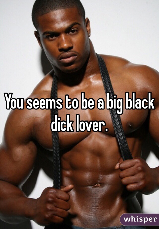 You seems to be a big black dick lover.