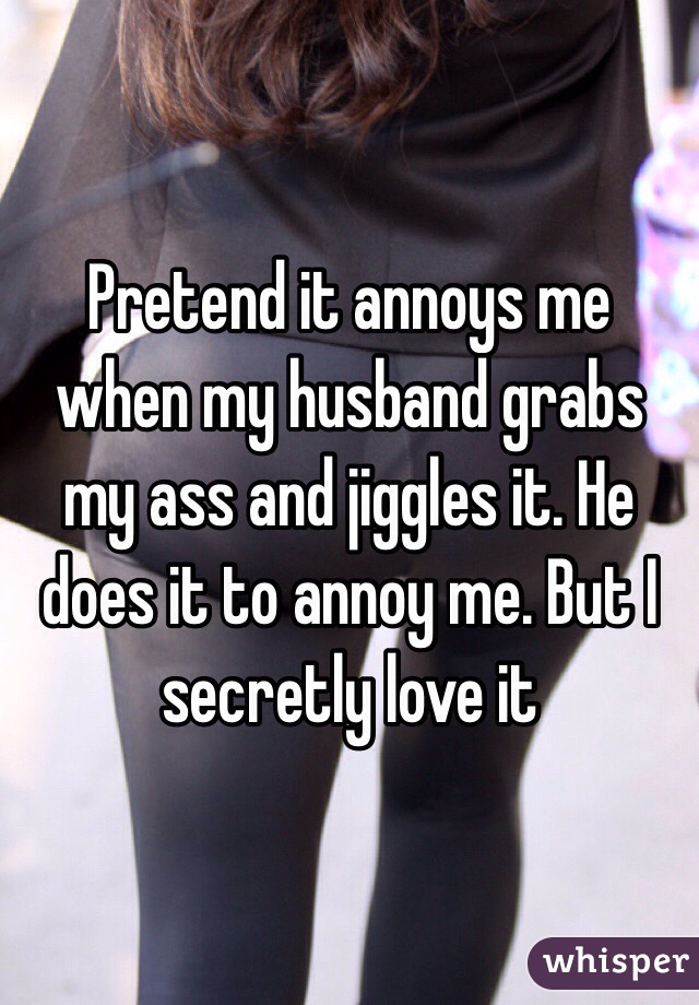 Pretend it annoys me when my husband grabs my ass and jiggles it. He does it to annoy me. But I secretly love it