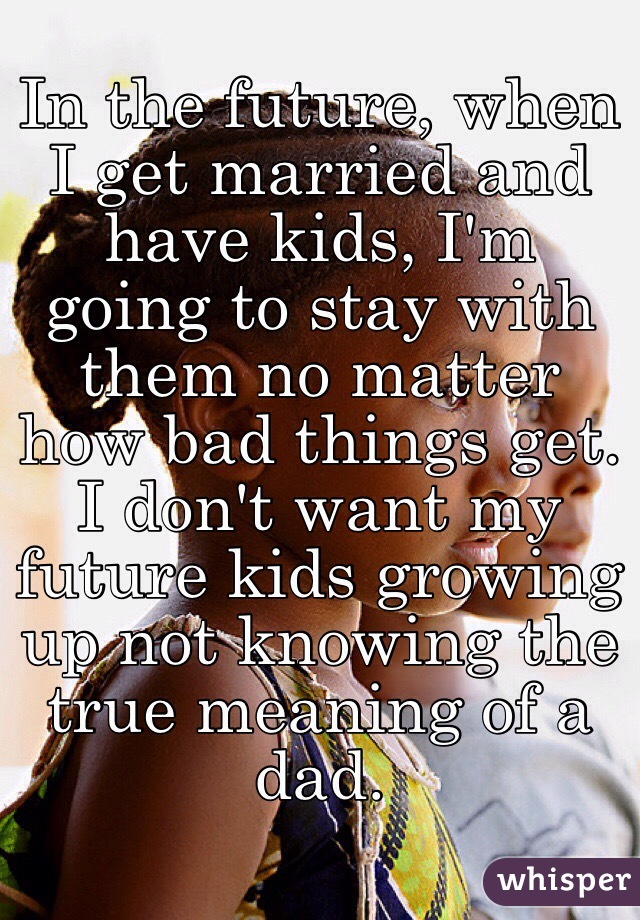 In the future, when I get married and have kids, I'm going to stay with them no matter how bad things get. I don't want my future kids growing up not knowing the true meaning of a dad. 