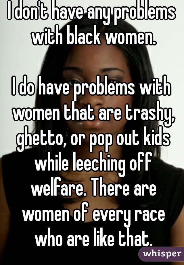 I don't have any problems with black women.

I do have problems with women that are trashy, ghetto, or pop out kids while leeching off welfare. There are women of every race who are like that.