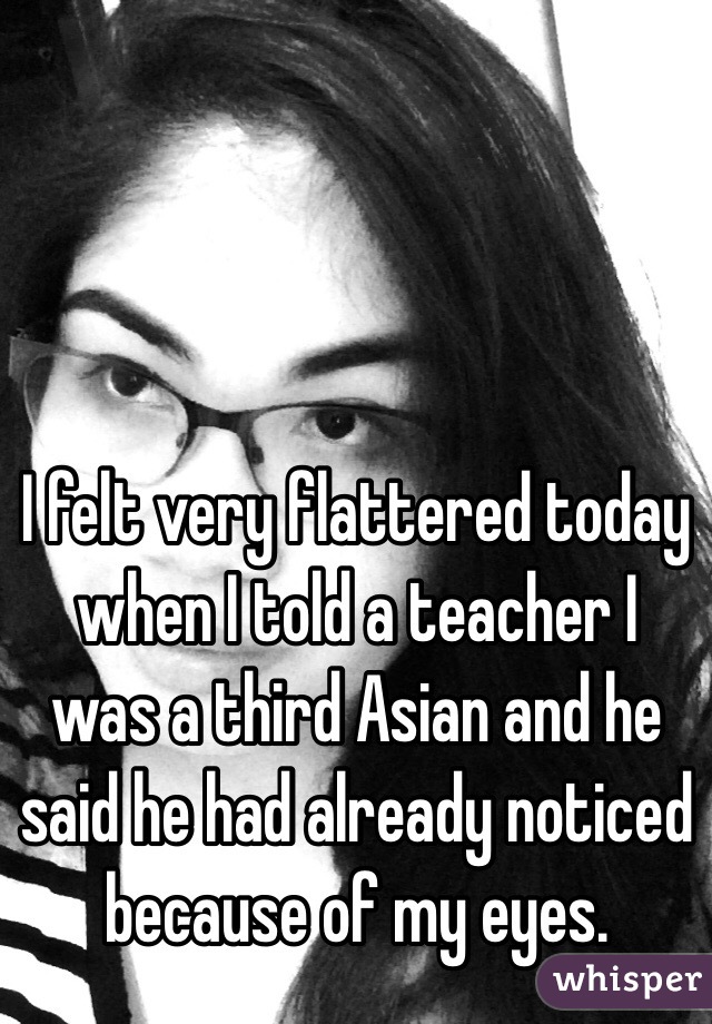 I felt very flattered today when I told a teacher I was a third Asian and he said he had already noticed because of my eyes. 