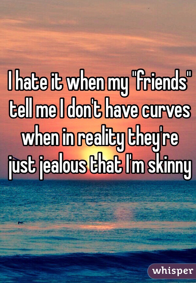 I hate it when my "friends" tell me I don't have curves when in reality they're just jealous that I'm skinny 