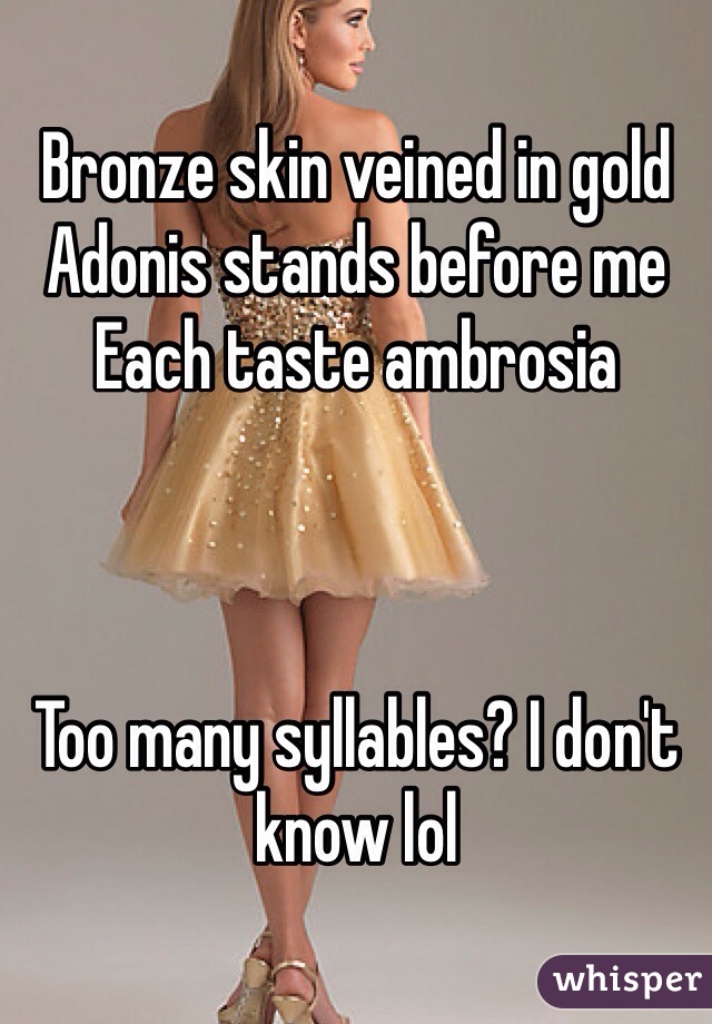 Bronze skin veined in gold
Adonis stands before me
Each taste ambrosia



Too many syllables? I don't know lol