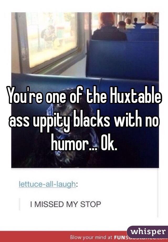 You're one of the Huxtable ass uppity blacks with no humor... Ok. 