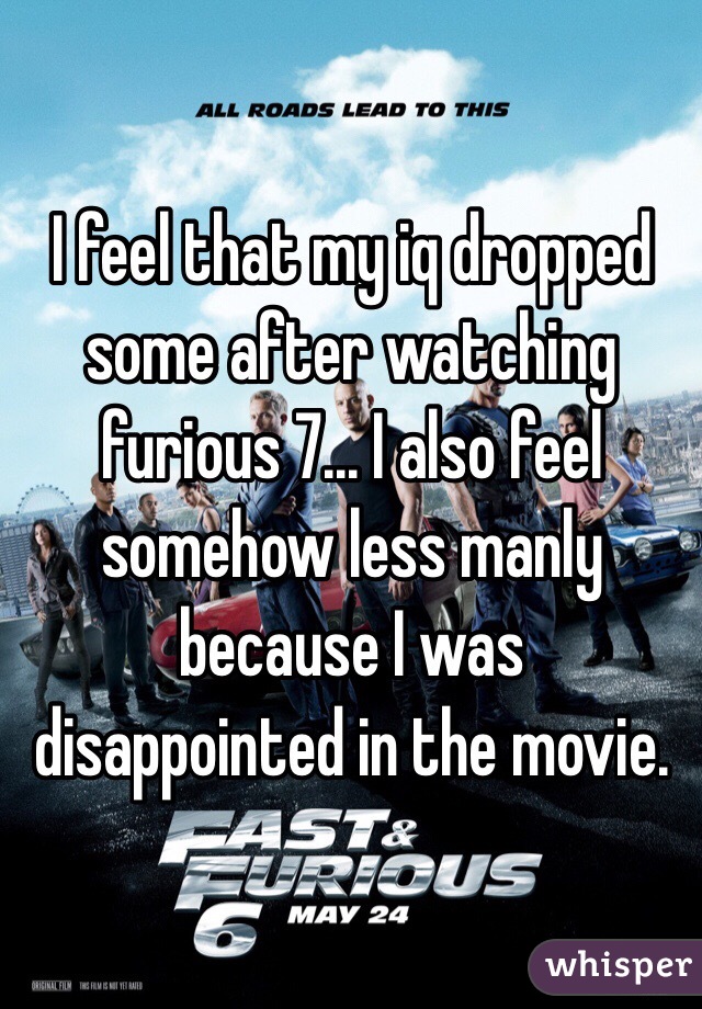 I feel that my iq dropped some after watching furious 7... I also feel somehow less manly because I was disappointed in the movie.