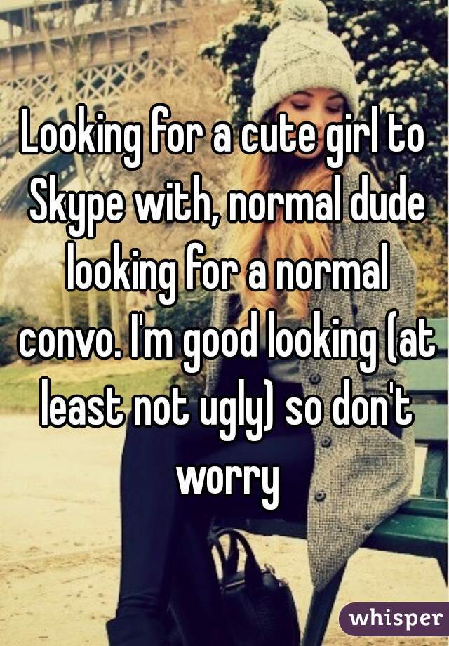 Looking for a cute girl to Skype with, normal dude looking for a normal convo. I'm good looking (at least not ugly) so don't worry