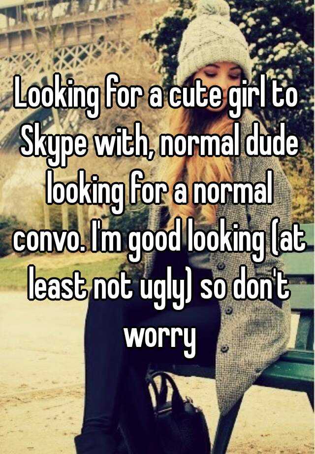 Looking for a cute girl to Skype with, normal dude looking for a normal convo. I'm good looking (at least not ugly) so don't worry