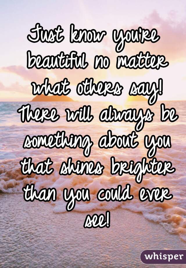 Just know you're beautiful no matter what others say! There will always be something about you that shines brighter than you could ever see!