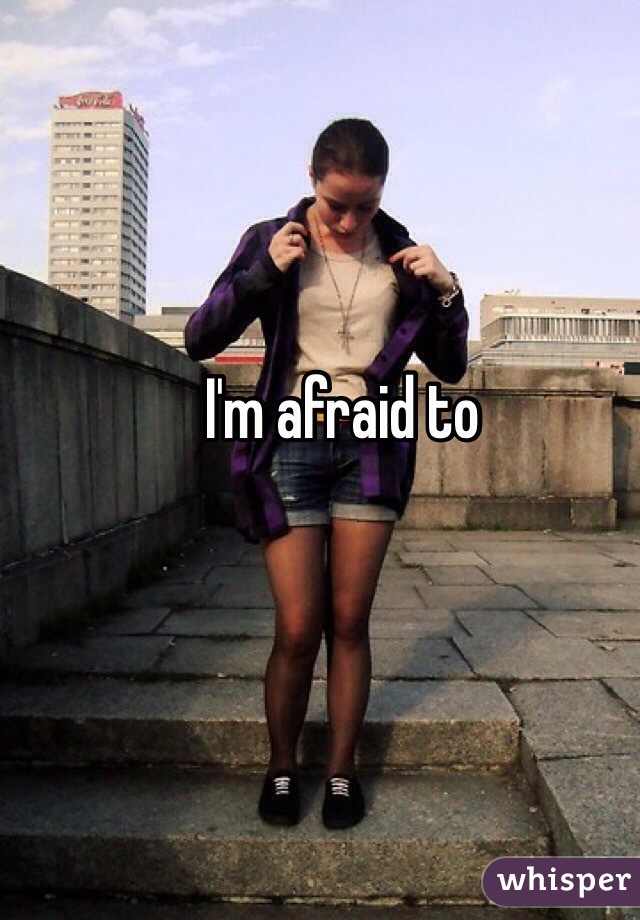 I'm afraid to