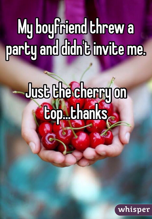 My boyfriend threw a party and didn't invite me. 

Just the cherry on top...thanks 