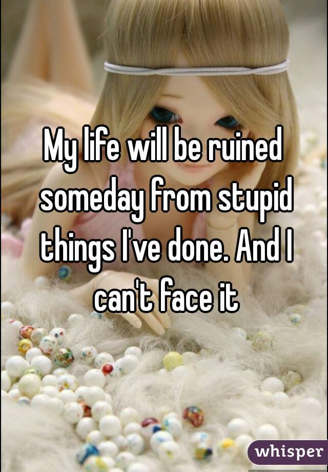 My life will be ruined someday from stupid things I've done. And I can't face it