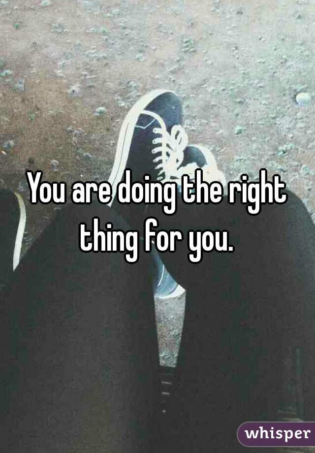 You are doing the right thing for you. 