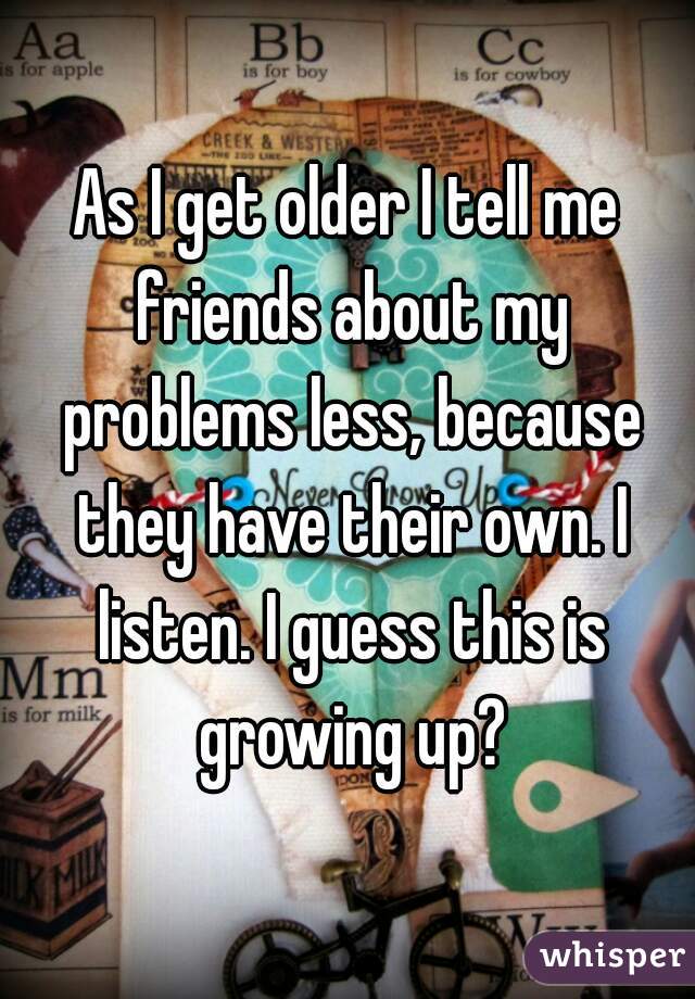 As I get older I tell me friends about my problems less, because they have their own. I listen. I guess this is growing up?