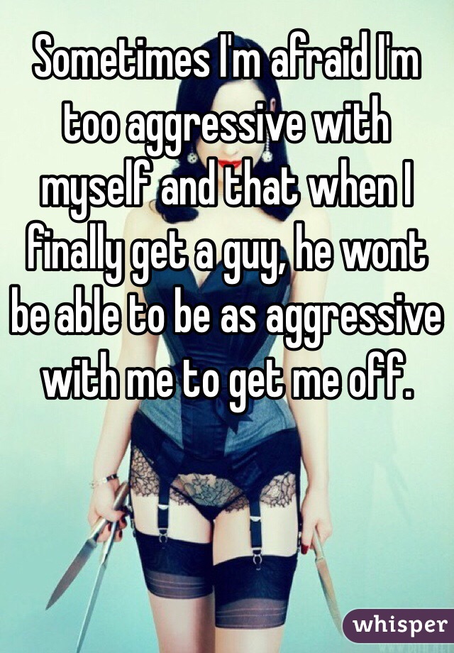Sometimes I'm afraid I'm too aggressive with myself and that when I finally get a guy, he wont be able to be as aggressive with me to get me off. 