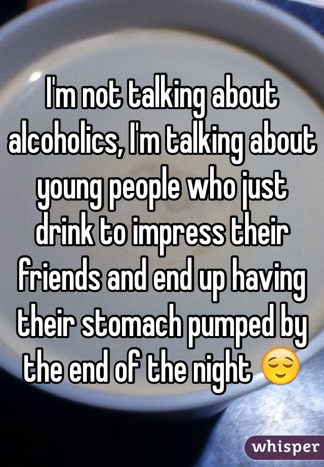 I'm not talking about alcoholics, I'm talking about young people who just drink to impress their friends and end up having their stomach pumped by the end of the night 😌