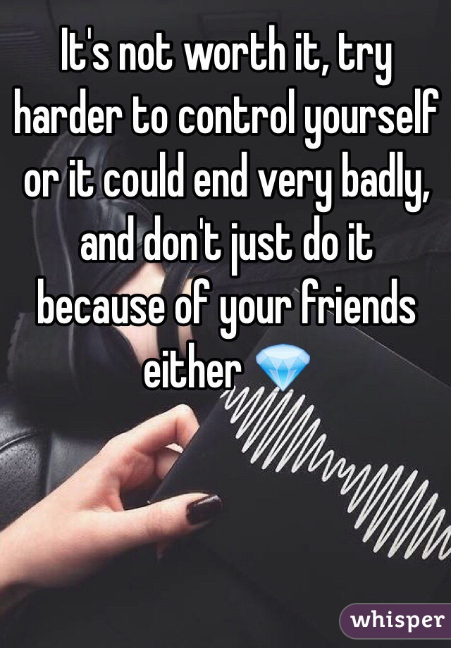 It's not worth it, try harder to control yourself or it could end very badly, and don't just do it because of your friends either 💎