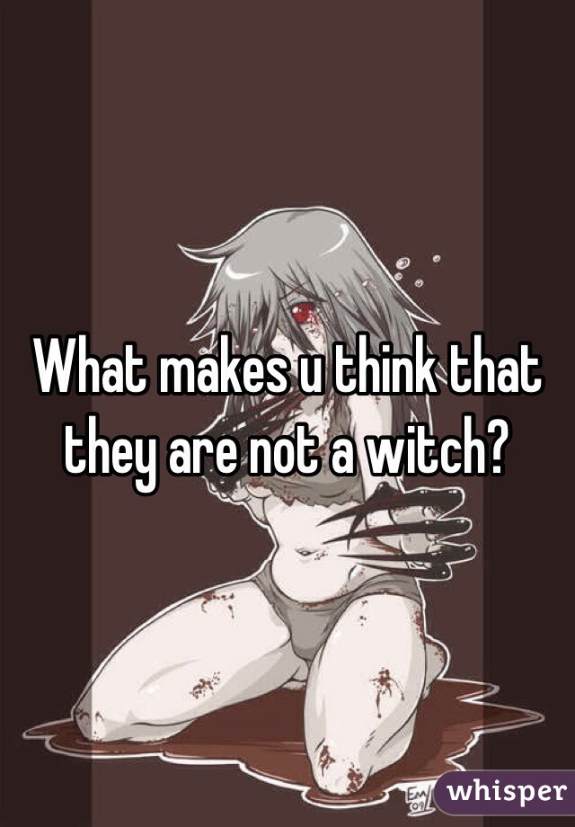 What makes u think that they are not a witch?