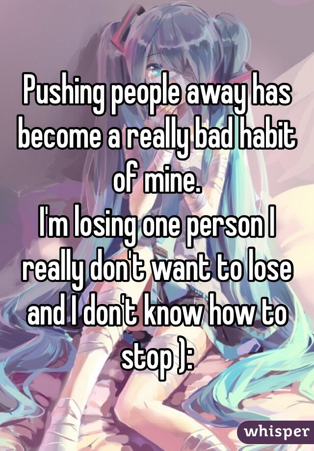 Pushing people away has become a really bad habit of mine. 
I'm losing one person I really don't want to lose and I don't know how to stop ):