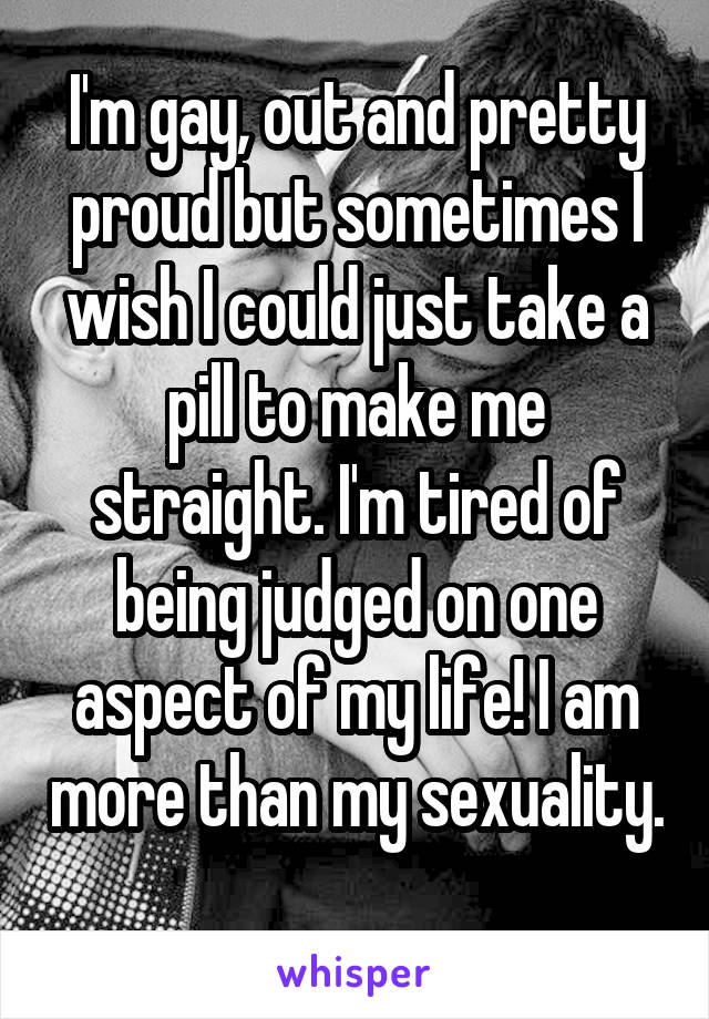 I'm gay, out and pretty proud but sometimes I wish I could just take a pill to make me straight. I'm tired of being judged on one aspect of my life! I am more than my sexuality. 