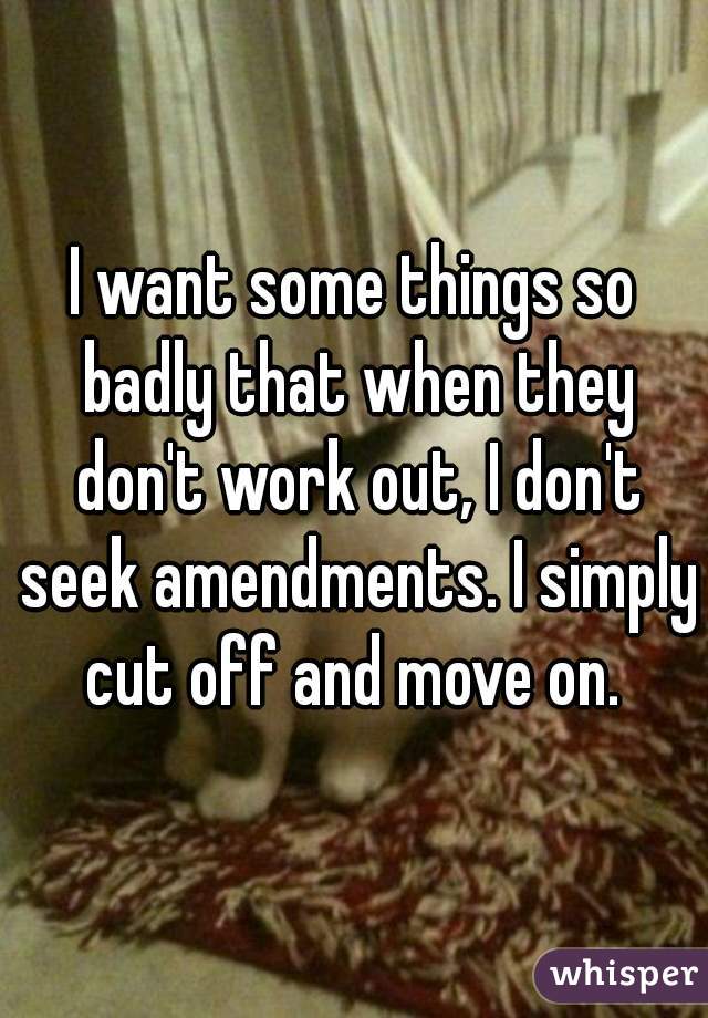 I want some things so badly that when they don't work out, I don't seek amendments. I simply cut off and move on. 