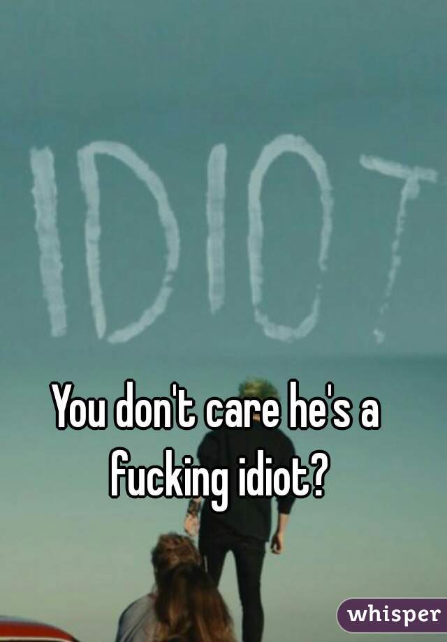 You don't care he's a fucking idiot?