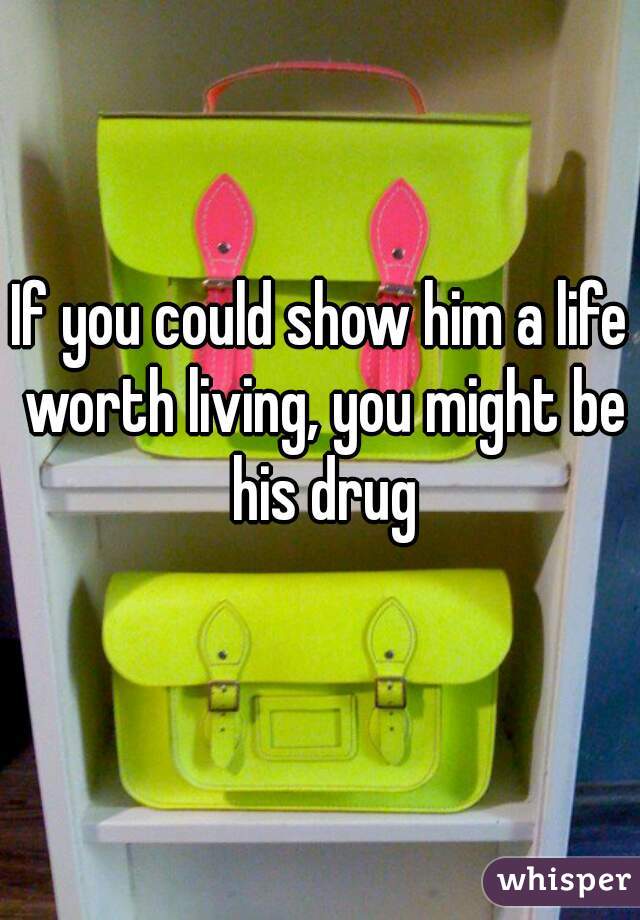 If you could show him a life worth living, you might be his drug