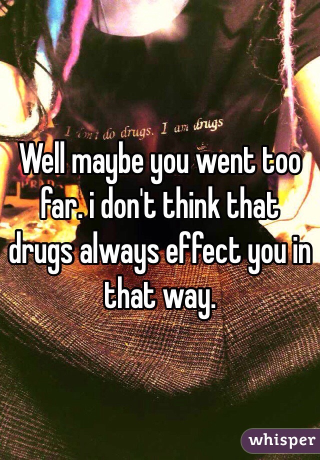 Well maybe you went too far. i don't think that drugs always effect you in that way.