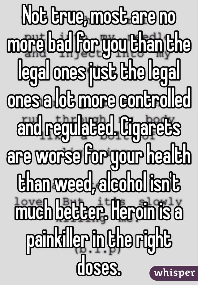 Not true, most are no more bad for you than the legal ones just the legal ones a lot more controlled and regulated. Cigarets are worse for your health than weed, alcohol isn't much better. Heroin is a painkiller in the right doses. 