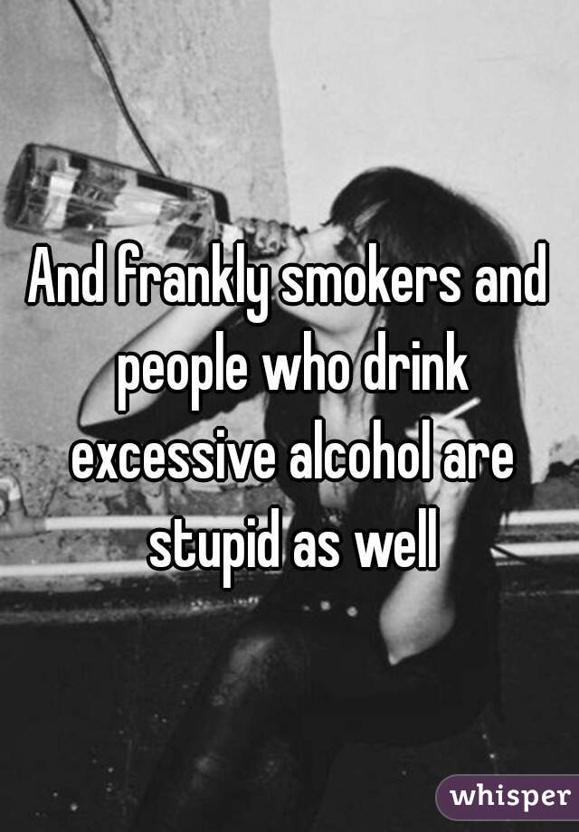 And frankly smokers and people who drink excessive alcohol are stupid as well