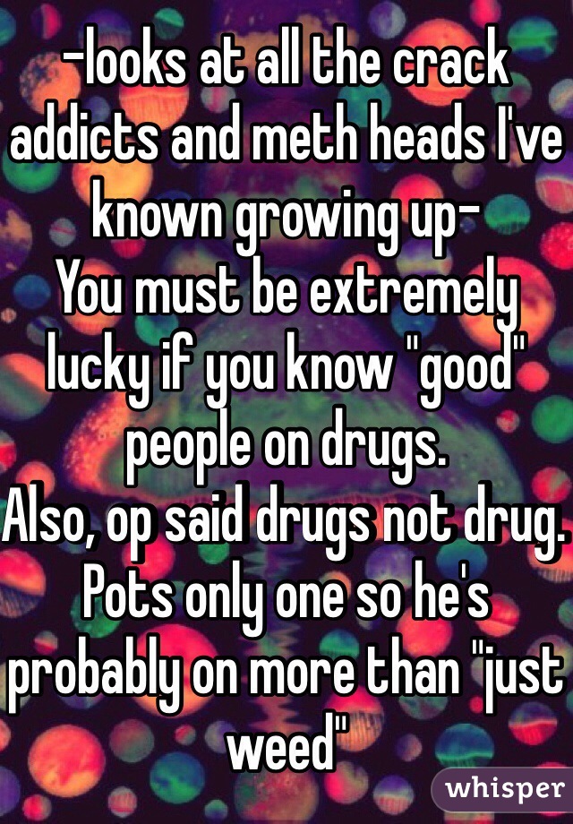 -looks at all the crack addicts and meth heads I've known growing up- 
You must be extremely lucky if you know "good" people on drugs. 
Also, op said drugs not drug. Pots only one so he's probably on more than "just weed"