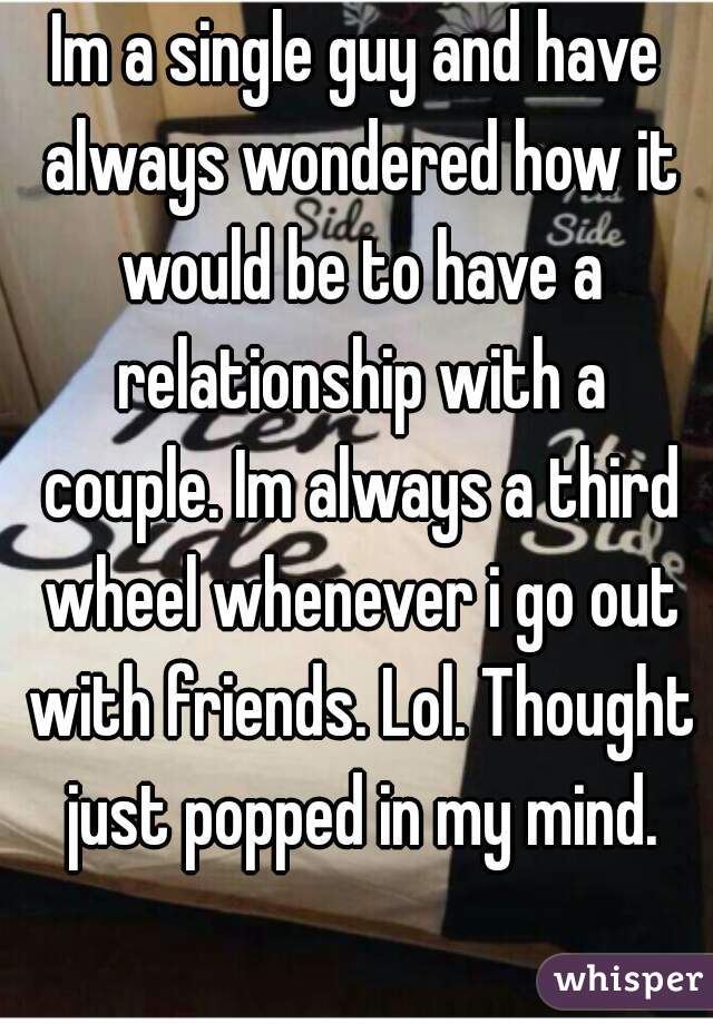 Im a single guy and have always wondered how it would be to have a relationship with a couple. Im always a third wheel whenever i go out with friends. Lol. Thought just popped in my mind.