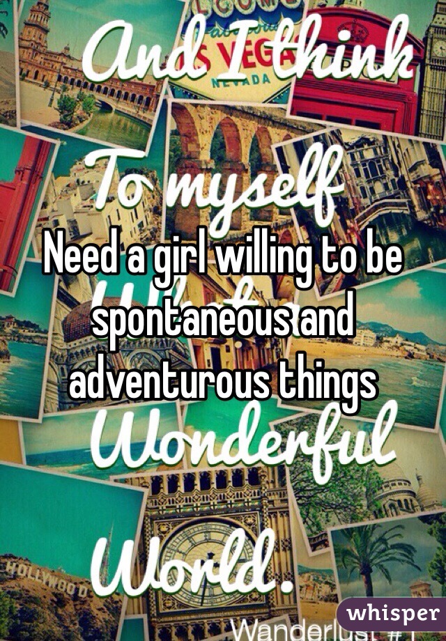Need a girl willing to be spontaneous and adventurous things