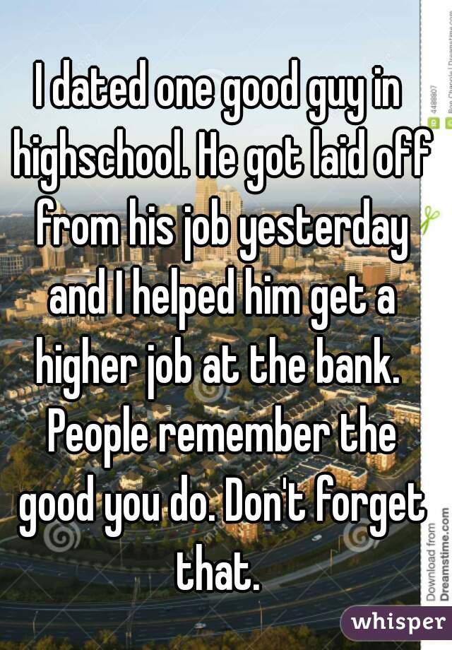 I dated one good guy in highschool. He got laid off from his job yesterday and I helped him get a higher job at the bank.  People remember the good you do. Don't forget that. 