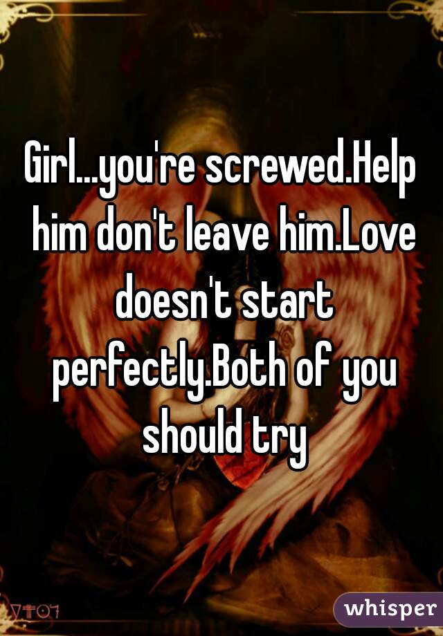 Girl...you're screwed.Help him don't leave him.Love doesn't start perfectly.Both of you should try