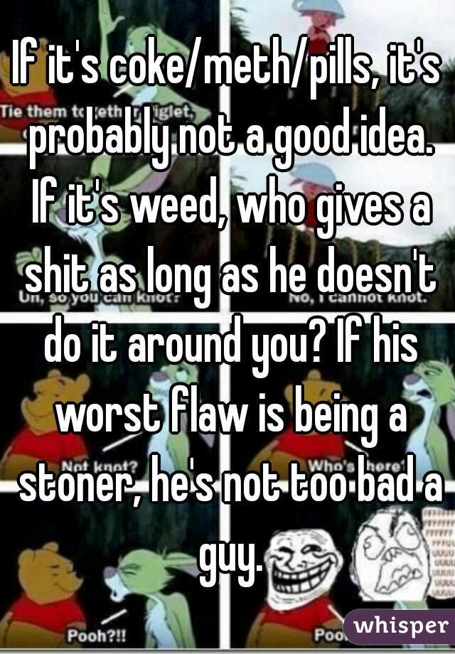 If it's coke/meth/pills, it's probably not a good idea. If it's weed, who gives a shit as long as he doesn't do it around you? If his worst flaw is being a stoner, he's not too bad a guy.