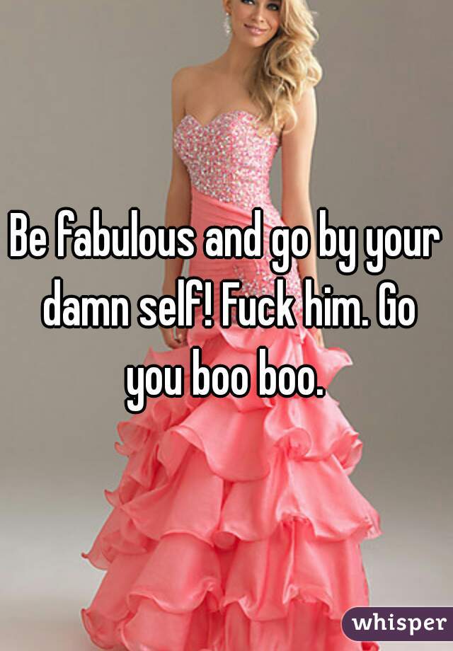 Be fabulous and go by your damn self! Fuck him. Go you boo boo. 