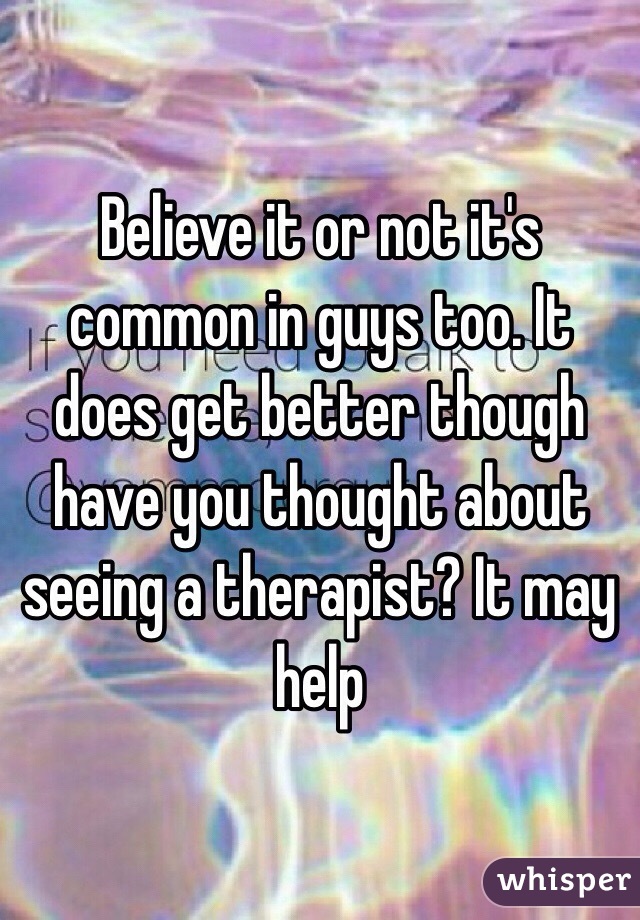 Believe it or not it's common in guys too. It does get better though have you thought about seeing a therapist? It may help 