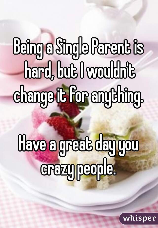Being a Single Parent is hard, but I wouldn't change it for anything. 

Have a great day you crazy people. 

