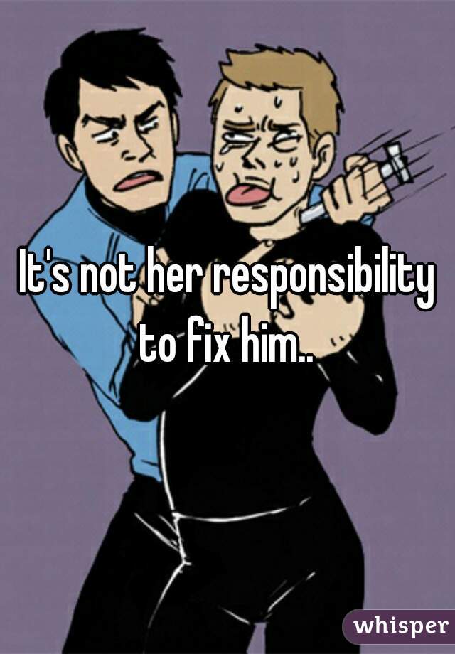 It's not her responsibility to fix him.. 