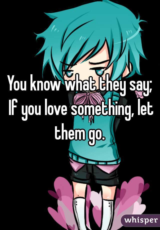 You know what they say; If you love something, let them go. 