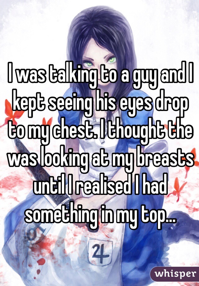 I was talking to a guy and I kept seeing his eyes drop to my chest. I thought the was looking at my breasts until I realised I had something in my top...