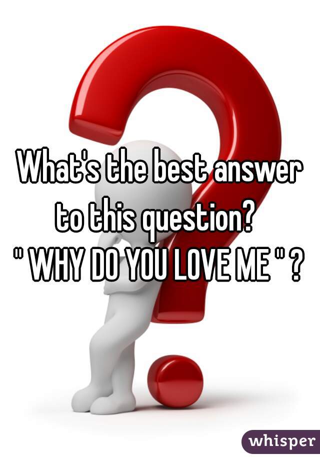 What's the best answer to this question?  
" WHY DO YOU LOVE ME " ?