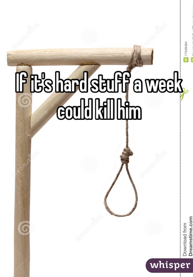 If it's hard stuff a week could kill him