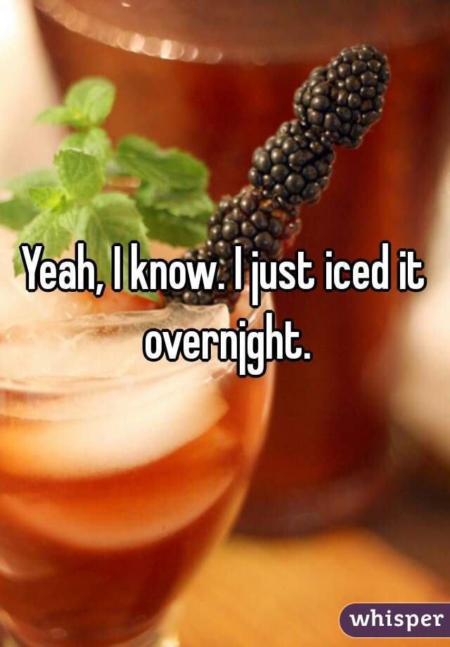 Yeah, I know. I just iced it overnjght.