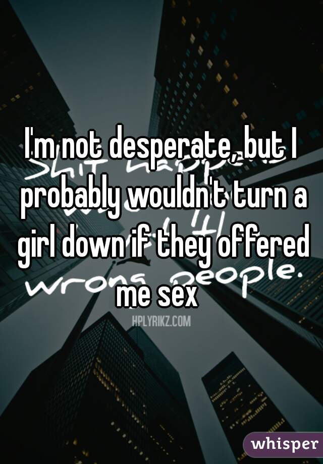 I'm not desperate, but I probably wouldn't turn a girl down if they offered me sex  