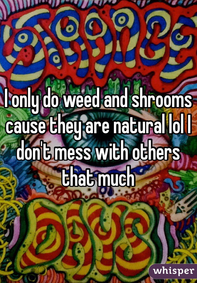 I only do weed and shrooms cause they are natural lol I don't mess with others that much 